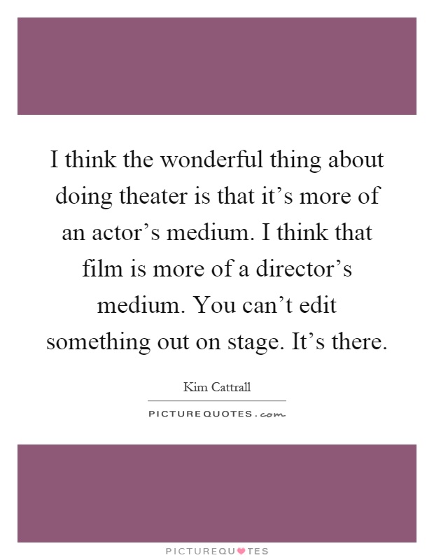 I think the wonderful thing about doing theater is that it's more of an actor's medium. I think that film is more of a director's medium. You can't edit something out on stage. It's there Picture Quote #1