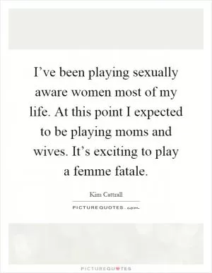 I’ve been playing sexually aware women most of my life. At this point I expected to be playing moms and wives. It’s exciting to play a femme fatale Picture Quote #1