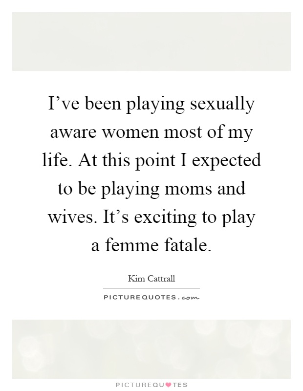 I've been playing sexually aware women most of my life. At this point I expected to be playing moms and wives. It's exciting to play a femme fatale Picture Quote #1