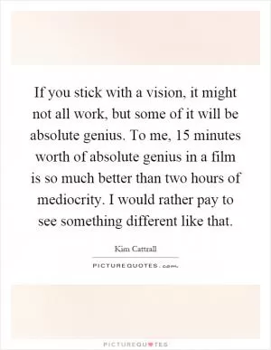 If you stick with a vision, it might not all work, but some of it will be absolute genius. To me, 15 minutes worth of absolute genius in a film is so much better than two hours of mediocrity. I would rather pay to see something different like that Picture Quote #1