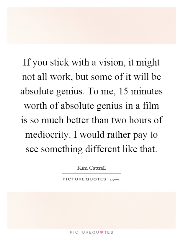 If you stick with a vision, it might not all work, but some of it will be absolute genius. To me, 15 minutes worth of absolute genius in a film is so much better than two hours of mediocrity. I would rather pay to see something different like that Picture Quote #1