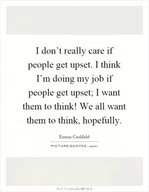 I don’t really care if people get upset. I think I’m doing my job if people get upset; I want them to think! We all want them to think, hopefully Picture Quote #1
