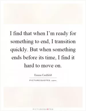 I find that when I’m ready for something to end, I transition quickly. But when something ends before its time, I find it hard to move on Picture Quote #1