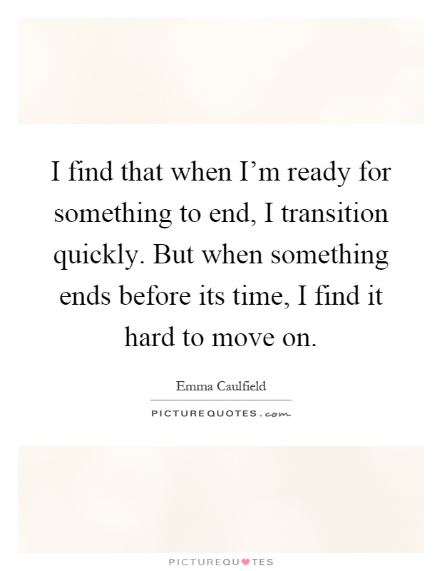 I find that when I'm ready for something to end, I transition quickly. But when something ends before its time, I find it hard to move on Picture Quote #1