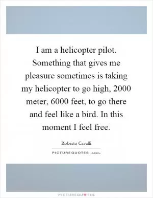 I am a helicopter pilot. Something that gives me pleasure sometimes is taking my helicopter to go high, 2000 meter, 6000 feet, to go there and feel like a bird. In this moment I feel free Picture Quote #1