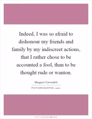 Indeed, I was so afraid to dishonour my friends and family by my indiscreet actions, that I rather chose to be accounted a fool, than to be thought rude or wanton Picture Quote #1