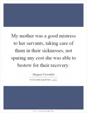 My mother was a good mistress to her servants, taking care of them in their sicknesses, not sparing any cost she was able to bestow for their recovery Picture Quote #1