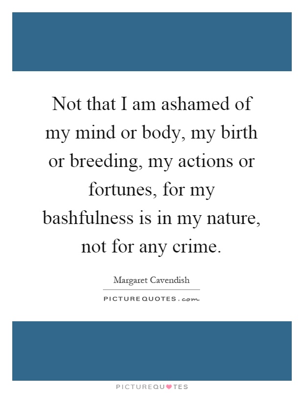 Not that I am ashamed of my mind or body, my birth or breeding, my actions or fortunes, for my bashfulness is in my nature, not for any crime Picture Quote #1