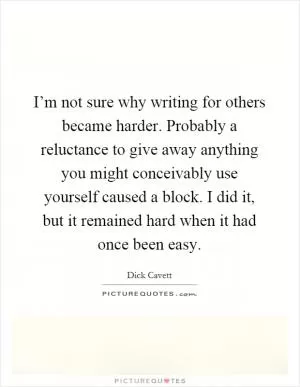 I’m not sure why writing for others became harder. Probably a reluctance to give away anything you might conceivably use yourself caused a block. I did it, but it remained hard when it had once been easy Picture Quote #1