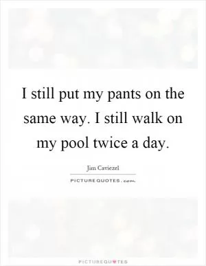 I still put my pants on the same way. I still walk on my pool twice a day Picture Quote #1