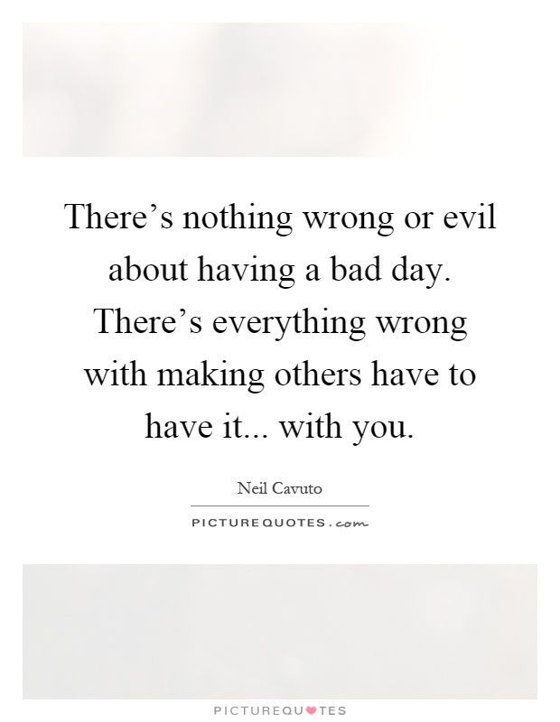 There's nothing wrong or evil about having a bad day. There's everything wrong with making others have to have it... with you Picture Quote #1