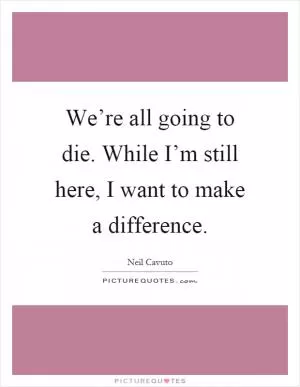We’re all going to die. While I’m still here, I want to make a difference Picture Quote #1