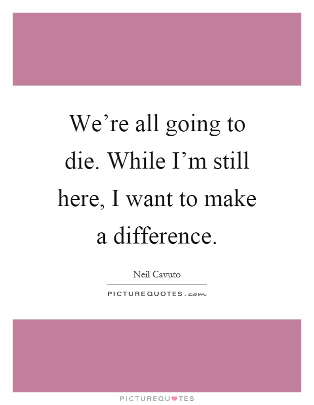 We're all going to die. While I'm still here, I want to make a difference Picture Quote #1