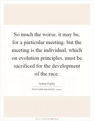 So much the worse, it may be, for a particular meeting: but the meeting is the individual, which on evolution principles, must be sacrificed for the development of the race Picture Quote #1