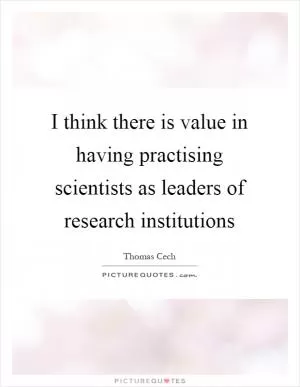 I think there is value in having practising scientists as leaders of research institutions Picture Quote #1