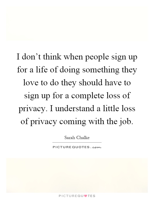 I don't think when people sign up for a life of doing something they love to do they should have to sign up for a complete loss of privacy. I understand a little loss of privacy coming with the job Picture Quote #1