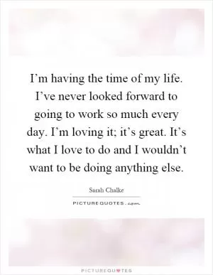 I’m having the time of my life. I’ve never looked forward to going to work so much every day. I’m loving it; it’s great. It’s what I love to do and I wouldn’t want to be doing anything else Picture Quote #1