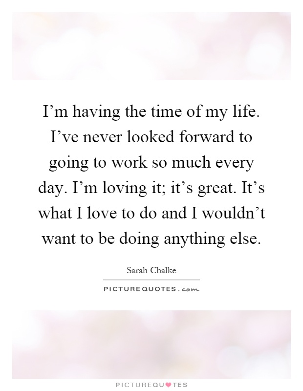 I'm having the time of my life. I've never looked forward to going to work so much every day. I'm loving it; it's great. It's what I love to do and I wouldn't want to be doing anything else Picture Quote #1