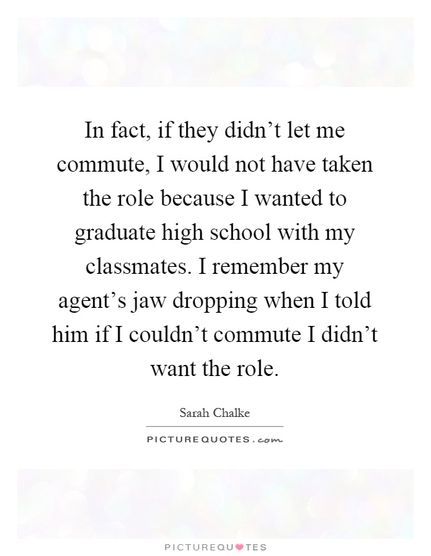 In fact, if they didn't let me commute, I would not have taken the role because I wanted to graduate high school with my classmates. I remember my agent's jaw dropping when I told him if I couldn't commute I didn't want the role Picture Quote #1