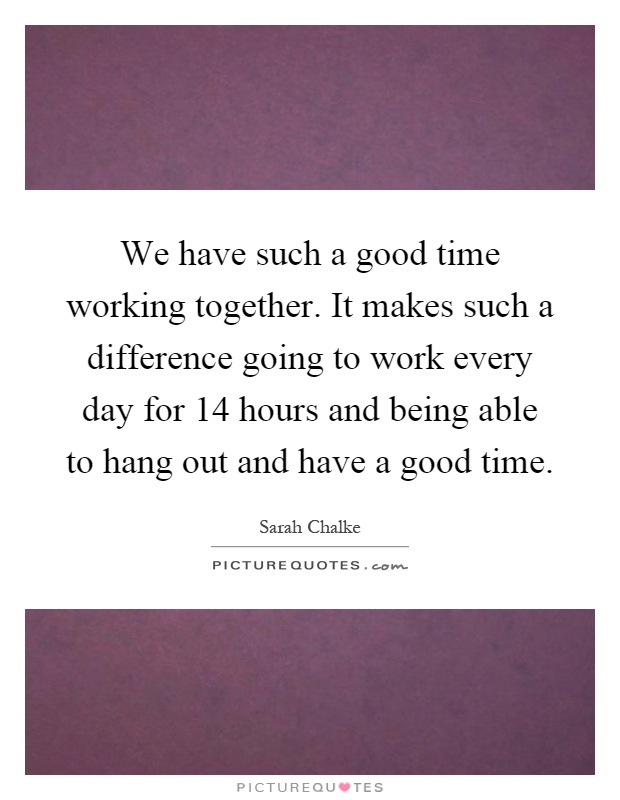 We have such a good time working together. It makes such a difference going to work every day for 14 hours and being able to hang out and have a good time Picture Quote #1