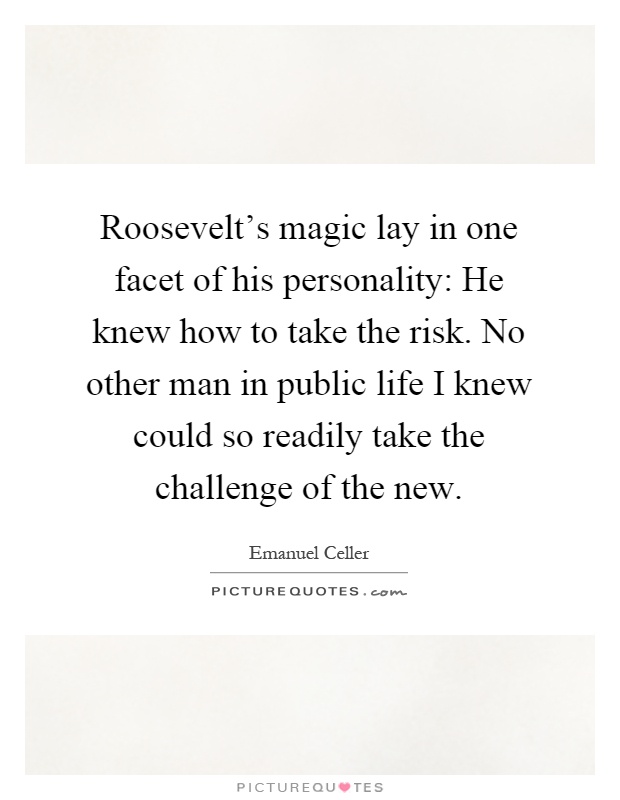 Roosevelt's magic lay in one facet of his personality: He knew how to take the risk. No other man in public life I knew could so readily take the challenge of the new Picture Quote #1