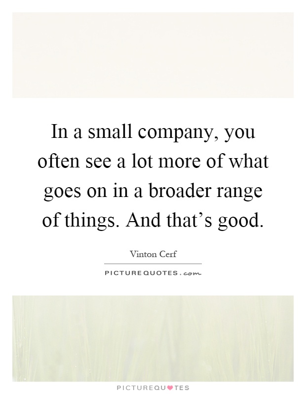 In a small company, you often see a lot more of what goes on in a broader range of things. And that's good Picture Quote #1