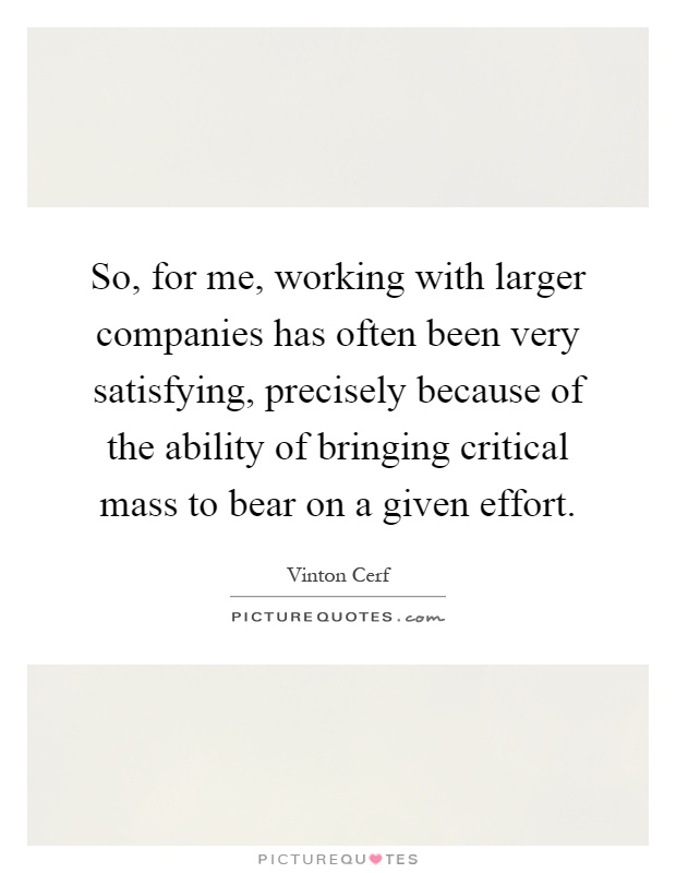 So, for me, working with larger companies has often been very satisfying, precisely because of the ability of bringing critical mass to bear on a given effort Picture Quote #1