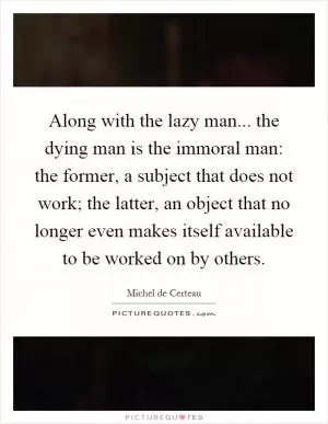 Along with the lazy man... the dying man is the immoral man: the former, a subject that does not work; the latter, an object that no longer even makes itself available to be worked on by others Picture Quote #1
