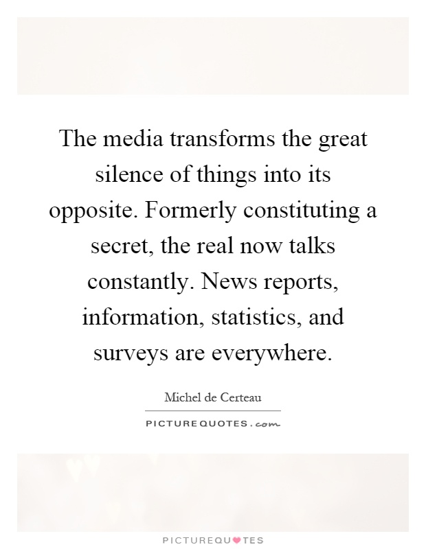 The media transforms the great silence of things into its opposite. Formerly constituting a secret, the real now talks constantly. News reports, information, statistics, and surveys are everywhere Picture Quote #1