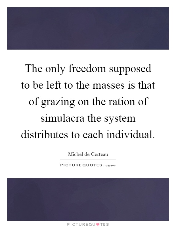 The only freedom supposed to be left to the masses is that of grazing on the ration of simulacra the system distributes to each individual Picture Quote #1