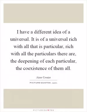 I have a different idea of a universal. It is of a universal rich with all that is particular, rich with all the particulars there are, the deepening of each particular, the coexistence of them all Picture Quote #1