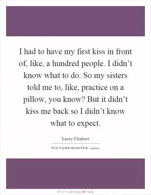 I had to have my first kiss in front of, like, a hundred people. I didn’t know what to do. So my sisters told me to, like, practice on a pillow, you know? But it didn’t kiss me back so I didn’t know what to expect Picture Quote #1