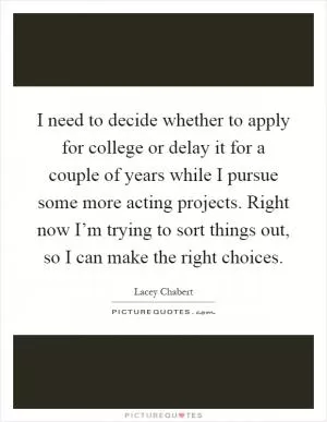 I need to decide whether to apply for college or delay it for a couple of years while I pursue some more acting projects. Right now I’m trying to sort things out, so I can make the right choices Picture Quote #1