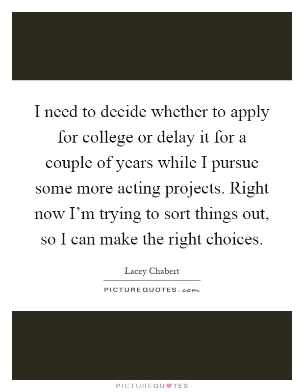 I need to decide whether to apply for college or delay it for a couple of years while I pursue some more acting projects. Right now I'm trying to sort things out, so I can make the right choices Picture Quote #1