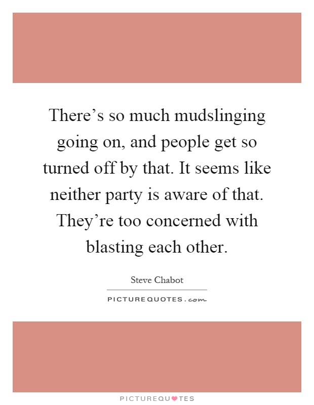 There's so much mudslinging going on, and people get so turned off by that. It seems like neither party is aware of that. They're too concerned with blasting each other Picture Quote #1