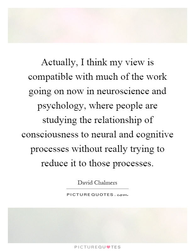 Actually, I think my view is compatible with much of the work going on now in neuroscience and psychology, where people are studying the relationship of consciousness to neural and cognitive processes without really trying to reduce it to those processes Picture Quote #1