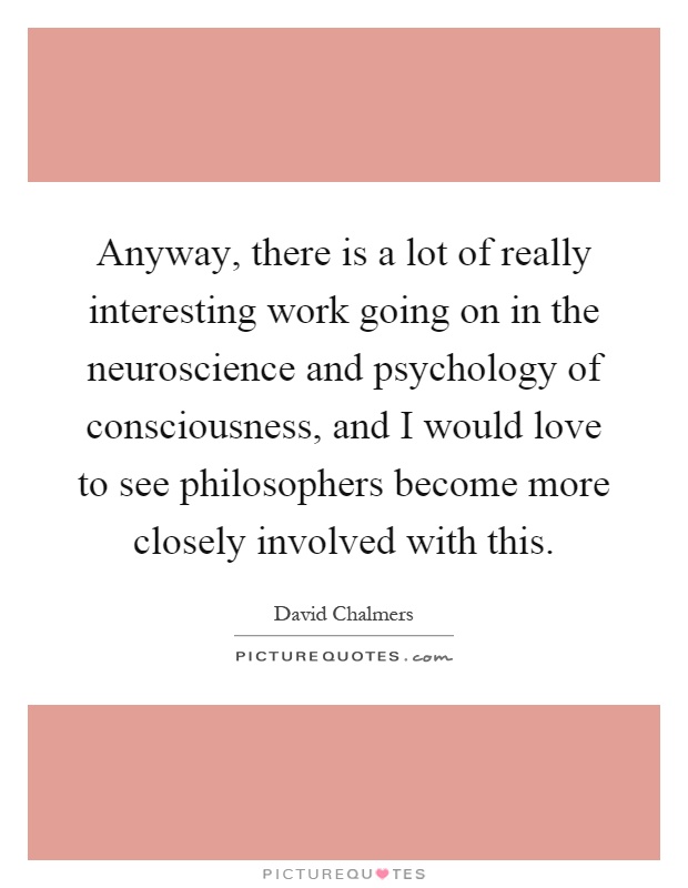 Anyway, there is a lot of really interesting work going on in the neuroscience and psychology of consciousness, and I would love to see philosophers become more closely involved with this Picture Quote #1