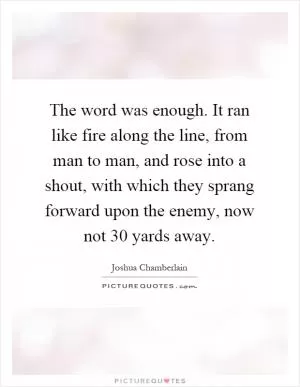 The word was enough. It ran like fire along the line, from man to man, and rose into a shout, with which they sprang forward upon the enemy, now not 30 yards away Picture Quote #1