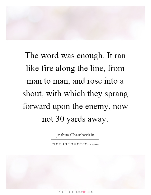 The word was enough. It ran like fire along the line, from man to man, and rose into a shout, with which they sprang forward upon the enemy, now not 30 yards away Picture Quote #1