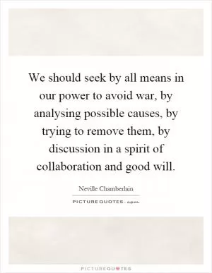 We should seek by all means in our power to avoid war, by analysing possible causes, by trying to remove them, by discussion in a spirit of collaboration and good will Picture Quote #1