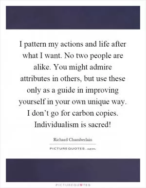 I pattern my actions and life after what I want. No two people are alike. You might admire attributes in others, but use these only as a guide in improving yourself in your own unique way. I don’t go for carbon copies. Individualism is sacred! Picture Quote #1