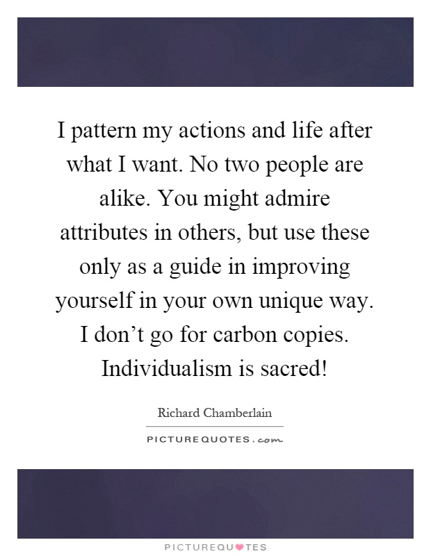 I pattern my actions and life after what I want. No two people are alike. You might admire attributes in others, but use these only as a guide in improving yourself in your own unique way. I don't go for carbon copies. Individualism is sacred! Picture Quote #1