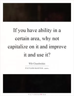 If you have ability in a certain area, why not capitalize on it and improve it and use it? Picture Quote #1