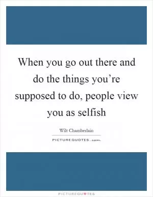 When you go out there and do the things you’re supposed to do, people view you as selfish Picture Quote #1