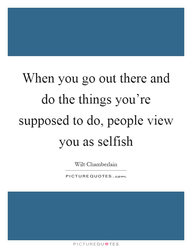 When you go out there and do the things you're supposed to do, people view you as selfish Picture Quote #1