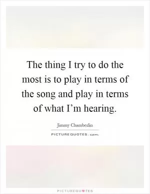 The thing I try to do the most is to play in terms of the song and play in terms of what I’m hearing Picture Quote #1
