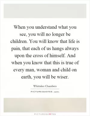 When you understand what you see, you will no longer be children. You will know that life is pain, that each of us hangs always upon the cross of himself. And when you know that this is true of every man, woman and child on earth, you will be wiser Picture Quote #1