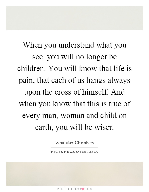 When you understand what you see, you will no longer be children. You will know that life is pain, that each of us hangs always upon the cross of himself. And when you know that this is true of every man, woman and child on earth, you will be wiser Picture Quote #1