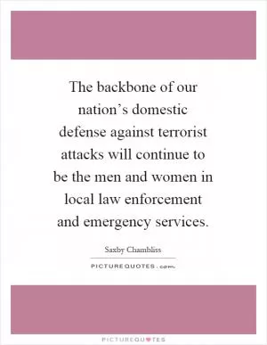 The backbone of our nation’s domestic defense against terrorist attacks will continue to be the men and women in local law enforcement and emergency services Picture Quote #1