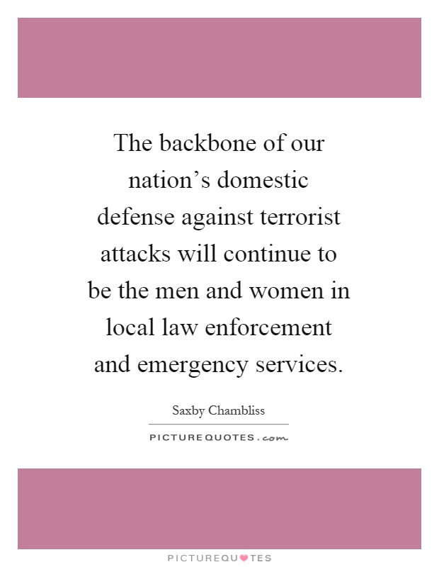 The backbone of our nation's domestic defense against terrorist attacks will continue to be the men and women in local law enforcement and emergency services Picture Quote #1
